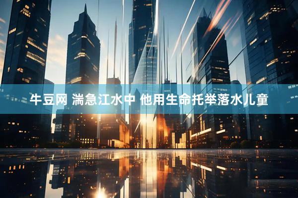牛豆网 湍急江水中 他用生命托举落水儿童