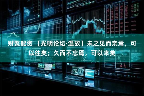 财聚配资 【光明论坛·温故】未之见而亲焉，可以往矣；久而不忘焉，可以来矣