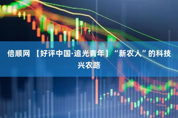 倍顺网 【好评中国·追光青年】“新农人”的科技兴农路