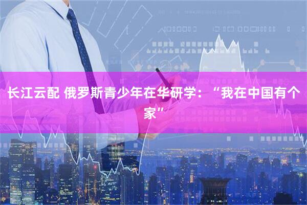 长江云配 俄罗斯青少年在华研学：“我在中国有个家”