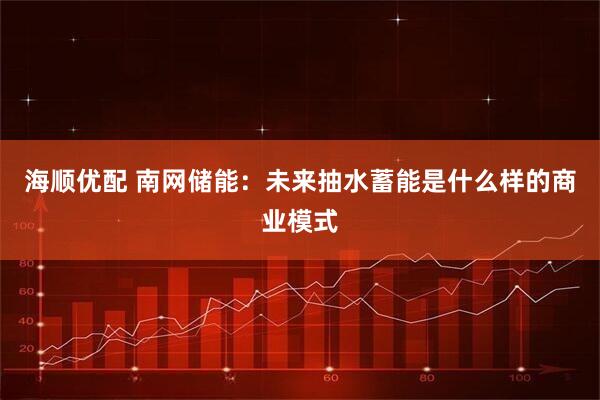 海顺优配 南网储能：未来抽水蓄能是什么样的商业模式