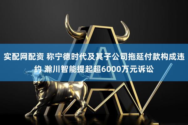 实配网配资 称宁德时代及其子公司拖延付款构成违约 瀚川智能提起超6000万元诉讼