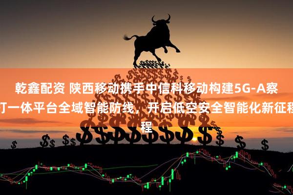 乾鑫配资 陕西移动携手中信科移动构建5G-A察打一体平台全域智能防线，开启低空安全智能化新征程