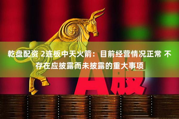 乾盘配资 2连板中天火箭：目前经营情况正常 不存在应披露而未披露的重大事项