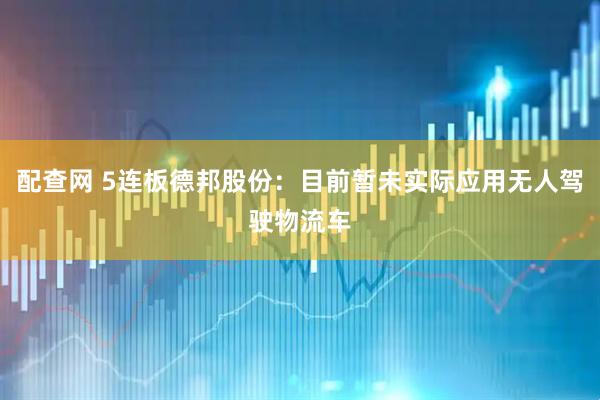 配查网 5连板德邦股份：目前暂未实际应用无人驾驶物流车