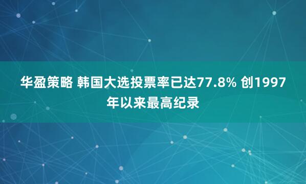 华盈策略 韩国大选投票率已达77.8% 创1997年以来最高纪录