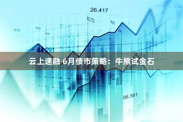 云上速融 6月债市策略：牛熊试金石