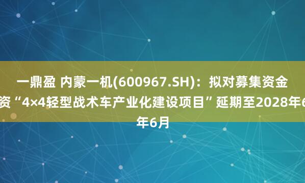 一鼎盈 内蒙一机(600967.SH)：拟对募集资金投资“4×4轻型战术车产业化建设项目”延期至2028年6月