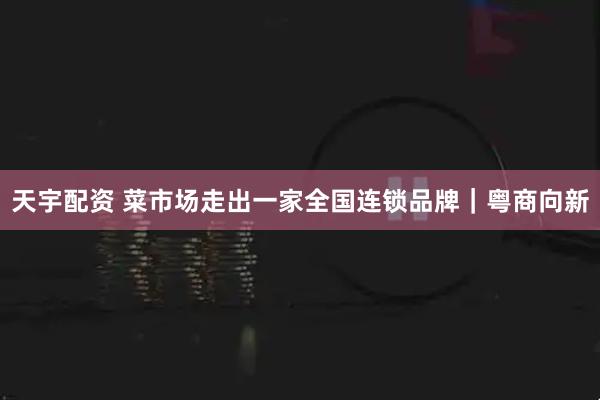 天宇配资 菜市场走出一家全国连锁品牌｜粤商向新
