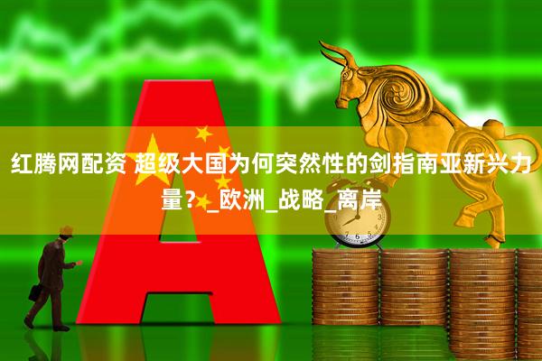 红腾网配资 超级大国为何突然性的剑指南亚新兴力量？_欧洲_战略_离岸