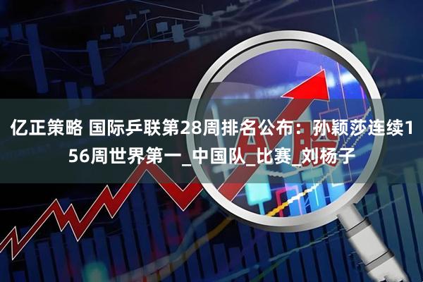 亿正策略 国际乒联第28周排名公布：孙颖莎连续156周世界第一_中国队_比赛_刘杨子