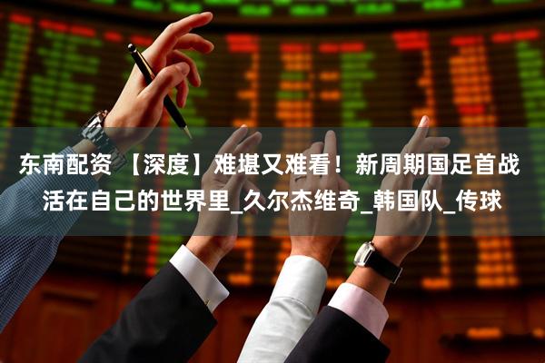 东南配资 【深度】难堪又难看！新周期国足首战 活在自己的世界里_久尔杰维奇_韩国队_传球