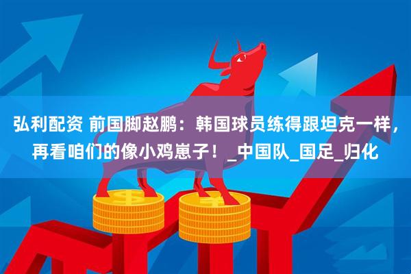 弘利配资 前国脚赵鹏：韩国球员练得跟坦克一样，再看咱们的像小鸡崽子！_中国队_国足_归化