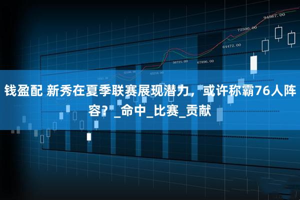 钱盈配 新秀在夏季联赛展现潜力，或许称霸76人阵容？_命中_比赛_贡献