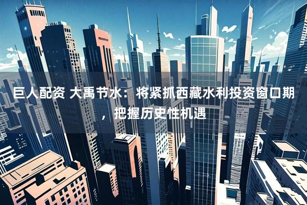 巨人配资 大禹节水：将紧抓西藏水利投资窗口期，把握历史性机遇