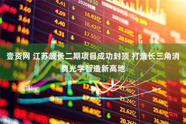 壹资网 江苏波长二期项目成功封顶 打造长三角消费光学智造新高地