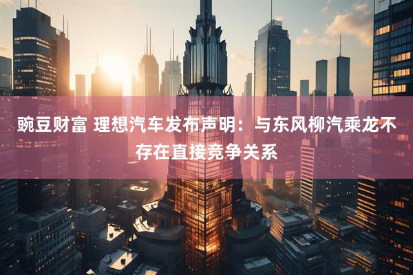 豌豆财富 理想汽车发布声明：与东风柳汽乘龙不存在直接竞争关系