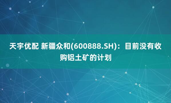 天宇优配 新疆众和(600888.SH)：目前没有收购铝土矿的计划