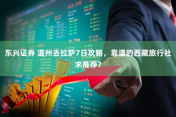 东兴证券 温州去拉萨7日攻略，靠谱的西藏旅行社求推荐？