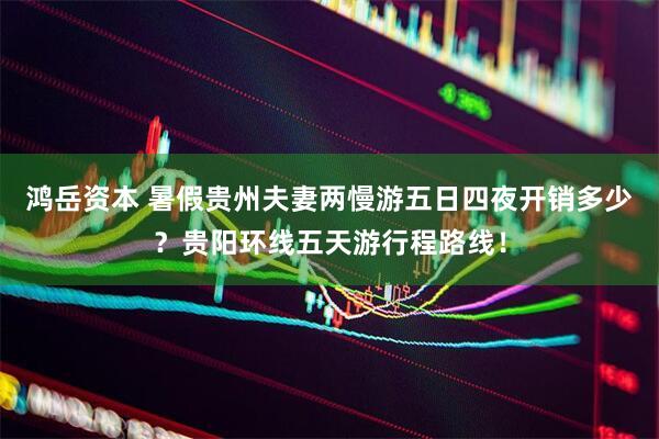 鸿岳资本 暑假贵州夫妻两慢游五日四夜开销多少？贵阳环线五天游行程路线！