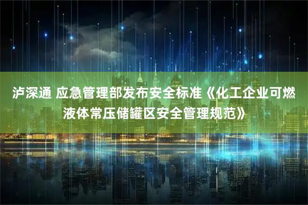 泸深通 应急管理部发布安全标准《化工企业可燃液体常压储罐区安全管理规范》