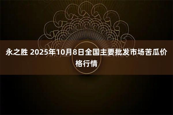 永之胜 2025年10月8日全国主要批发市场苦瓜价格行情