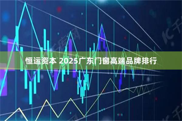 恒运资本 2025广东门窗高端品牌排行