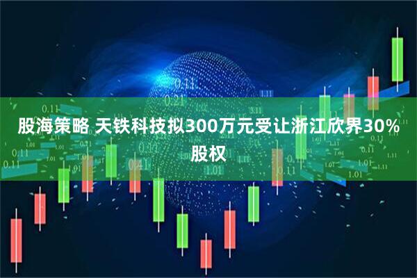 股海策略 天铁科技拟300万元受让浙江欣界30%股权