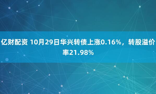亿财配资 10月29日华兴转债上涨0.16%，转股溢价率21.98%