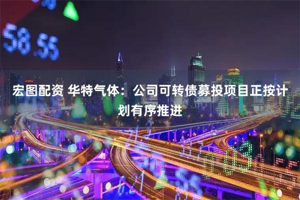 宏图配资 华特气体：公司可转债募投项目正按计划有序推进