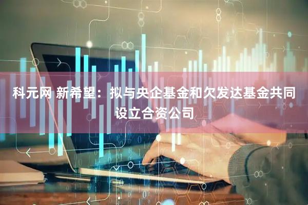 科元网 新希望：拟与央企基金和欠发达基金共同设立合资公司