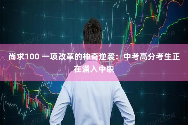 尚求100 一项改革的神奇逆袭：中考高分考生正在涌入中职