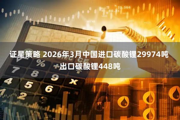 证星策略 2026年3月中国进口碳酸锂29974吨 出口碳酸锂448吨