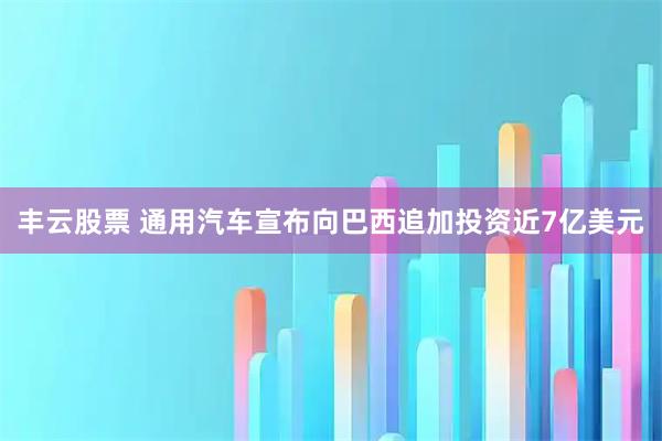 丰云股票 通用汽车宣布向巴西追加投资近7亿美元